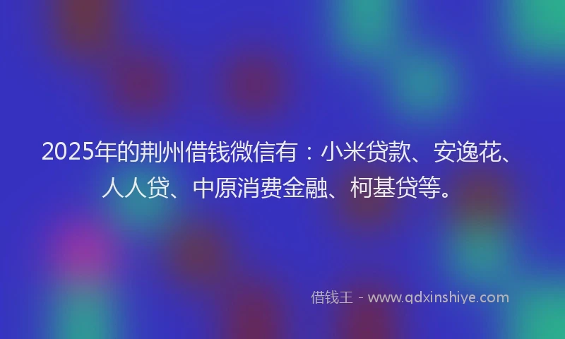 2025年的荆州借钱微信有：小米贷款、安逸花、人人贷、中原消费金融、柯基贷等。