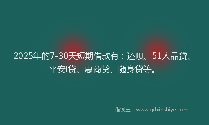 2025年的7-30天短期借款有：还呗、51人品贷、平安i贷、惠商贷、随身贷等。