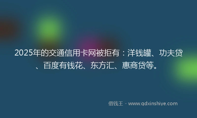 2025年的交通信用卡网被拒有：洋钱罐、功夫贷、百度有钱花、东方汇、惠商贷等。
