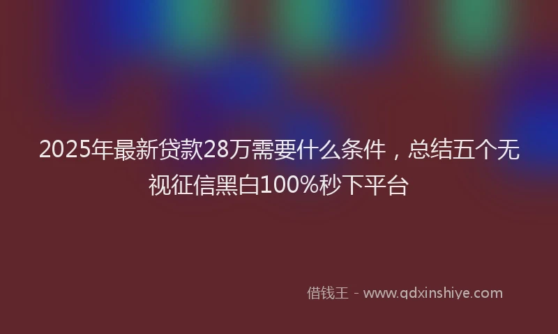 2025年最新贷款28万需要什么条件，总结五个无视征信黑白100%秒下平台