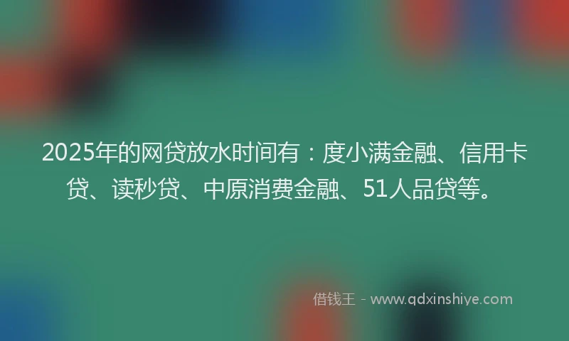 2025年的网贷放水时间有：度小满金融、信用卡贷、读秒贷、中原消费金融、51人品贷等。