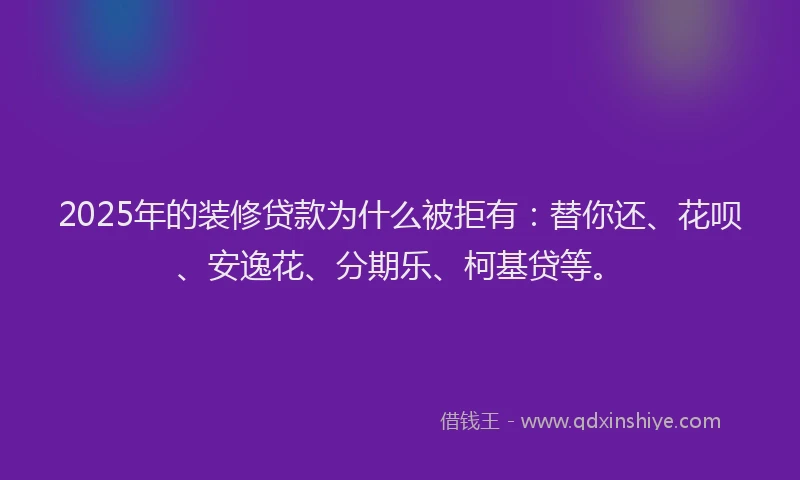 2025年的装修贷款为什么被拒有：替你还、花呗、安逸花、分期乐、柯基贷等。