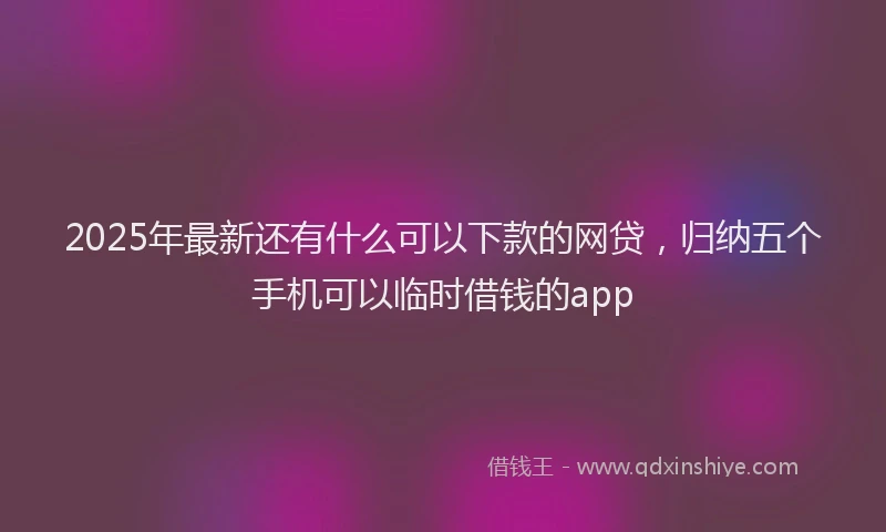 2025年最新还有什么可以下款的网贷，归纳五个手机可以临时借钱的app