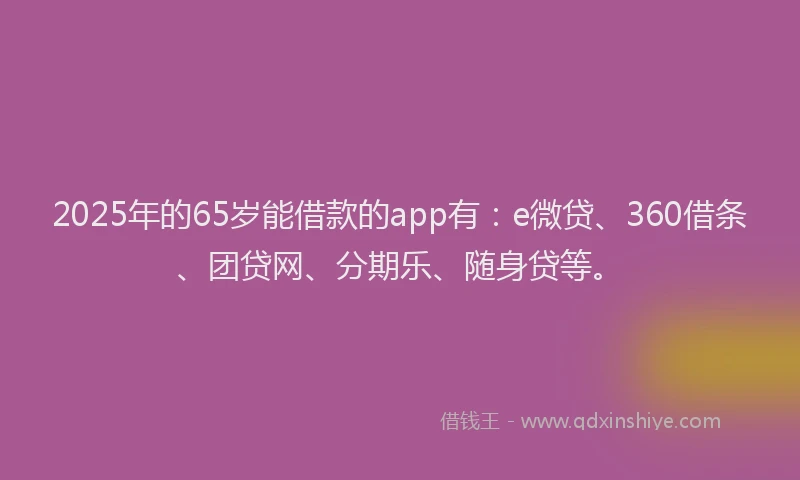 2025年的65岁能借款的app有：e微贷、360借条、团贷网、分期乐、随身贷等。