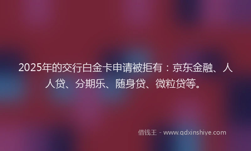 2025年的交行白金卡申请被拒有：京东金融、人人贷、分期乐、随身贷、微粒贷等。