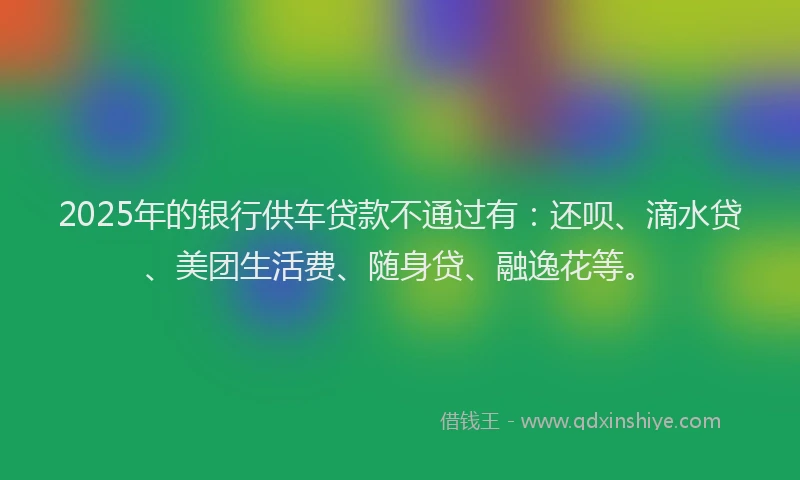 2025年的银行供车贷款不通过有：还呗、滴水贷、美团生活费、随身贷、融逸花等。