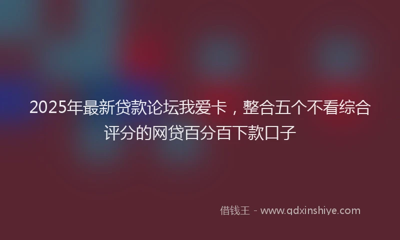 2025年最新贷款论坛我爱卡，整合五个不看综合评分的网贷百分百下款口子