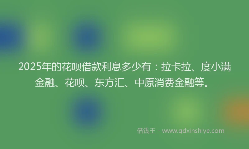 2025年的花呗借款利息多少有：拉卡拉、度小满金融、花呗、东方汇、中原消费金融等。