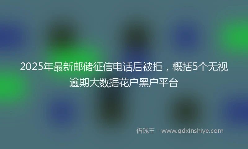 2025年最新邮储征信电话后被拒，概括5个无视逾期大数据花户黑户平台
