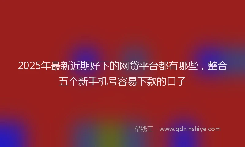 2025年最新近期好下的网贷平台都有哪些，整合五个新手机号容易下款的口子