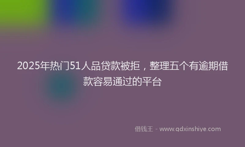 2025年热门51人品贷款被拒，整理五个有逾期借款容易通过的平台