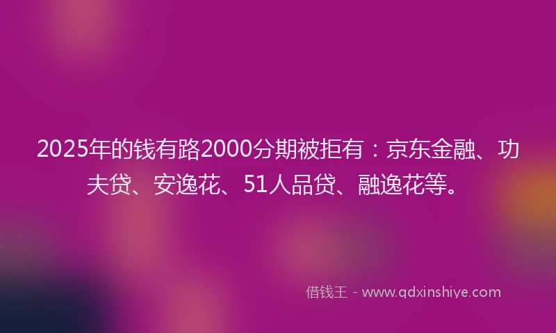 2025年的钱有路2000分期被拒有：京东金融、功夫贷、安逸花、51人品贷、融逸花等。
