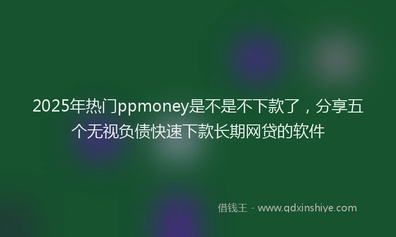 2025年热门ppmoney是不是不下款了，分享五个无视负债快速下款长期网贷的软件