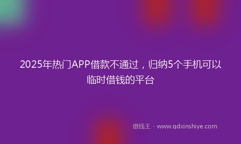 2025年热门APP借款不通过，归纳5个手机可以临时借钱的平台