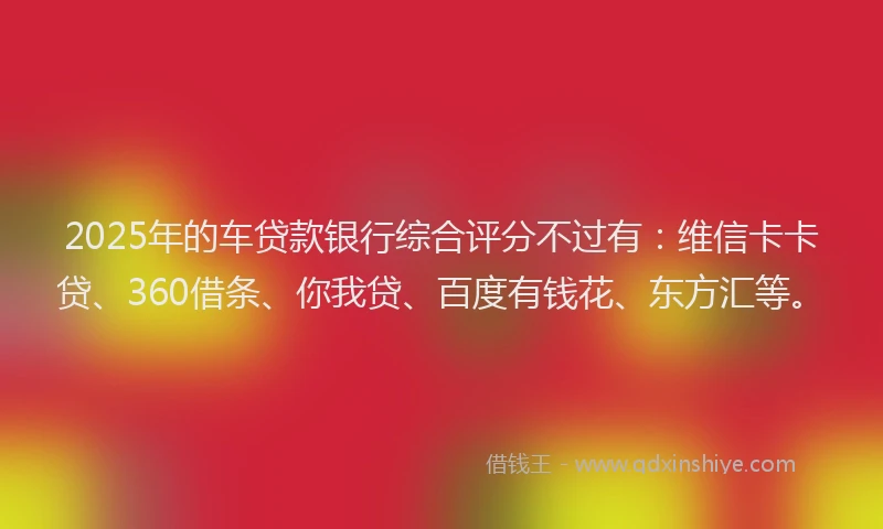 2025年的车贷款银行综合评分不过有：维信卡卡贷、360借条、你我贷、百度有钱花、东方汇等。