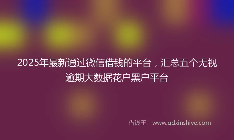 2025年最新通过微信借钱的平台，汇总五个无视逾期大数据花户黑户平台