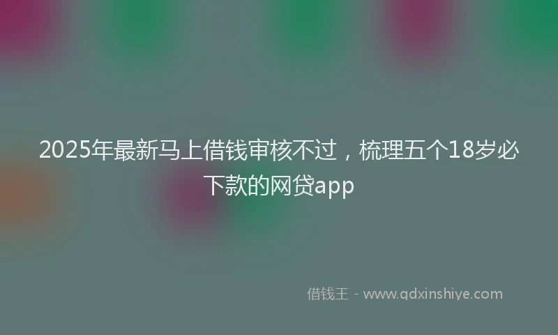 2025年最新马上借钱审核不过，梳理五个18岁必下款的网贷app