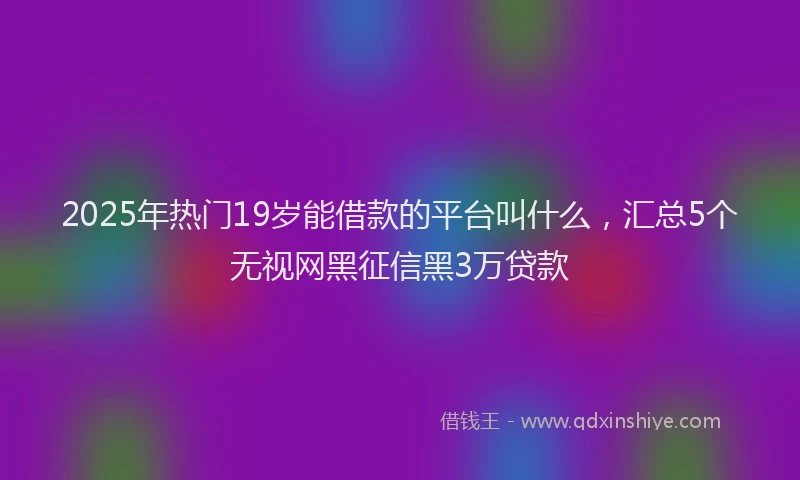2025年热门19岁能借款的平台叫什么，汇总5个无视网黑征信黑3万贷款