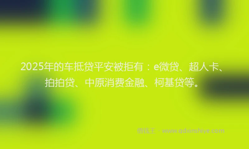 2025年的车抵贷平安被拒有：e微贷、超人卡、拍拍贷、中原消费金融、柯基贷等。