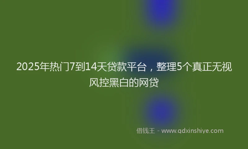 2025年热门7到14天贷款平台，整理5个真正无视风控黑白的网贷