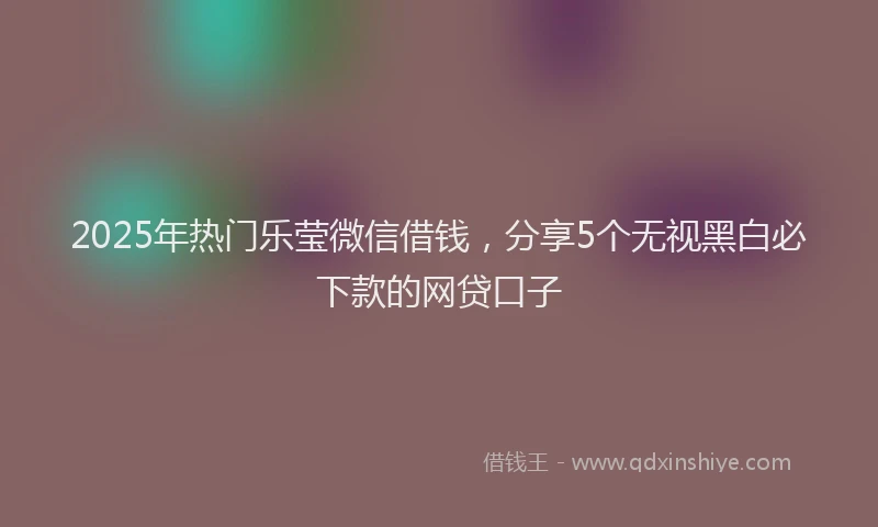 2025年热门乐莹微信借钱，分享5个无视黑白必下款的网贷口子
