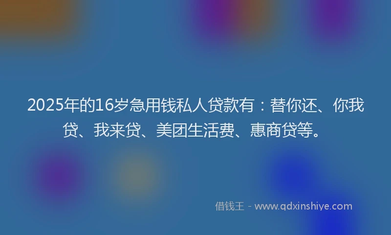 2025年的16岁急用钱私人贷款有：替你还、你我贷、我来贷、美团生活费、惠商贷等。