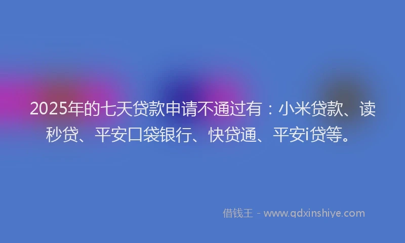 2025年的七天贷款申请不通过有：小米贷款、读秒贷、平安口袋银行、快贷通、平安i贷等。