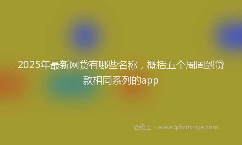 2025年最新网贷有哪些名称，概括五个周周到贷款相同系列的app