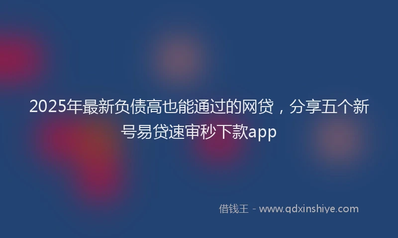 2025年最新负债高也能通过的网贷，分享五个新号易贷速审秒下款app
