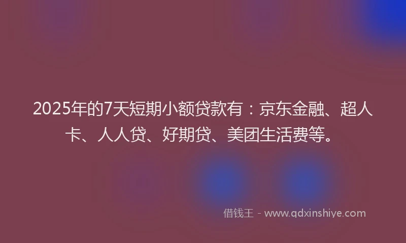 2025年的7天短期小额贷款有：京东金融、超人卡、人人贷、好期贷、美团生活费等。