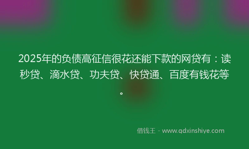 2025年的负债高征信很花还能下款的网贷有：读秒贷、滴水贷、功夫贷、快贷通、百度有钱花等。
