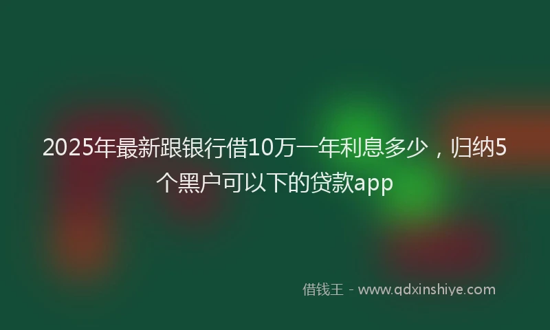 2025年最新跟银行借10万一年利息多少，归纳5个黑户可以下的贷款app