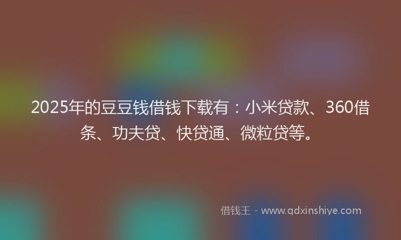 2025年的豆豆钱借钱下载有：小米贷款、360借条、功夫贷、快贷通、微粒贷等。