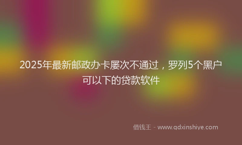 2025年最新邮政办卡屡次不通过，罗列5个黑户可以下的贷款软件