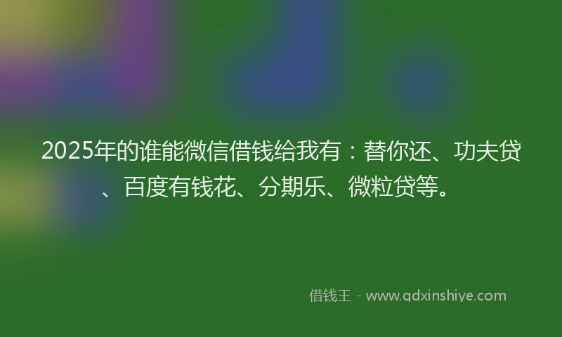2025年的谁能微信借钱给我有：替你还、功夫贷、百度有钱花、分期乐、微粒贷等。
