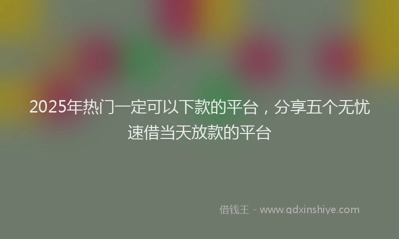 2025年热门一定可以下款的平台，分享五个无忧速借当天放款的平台
