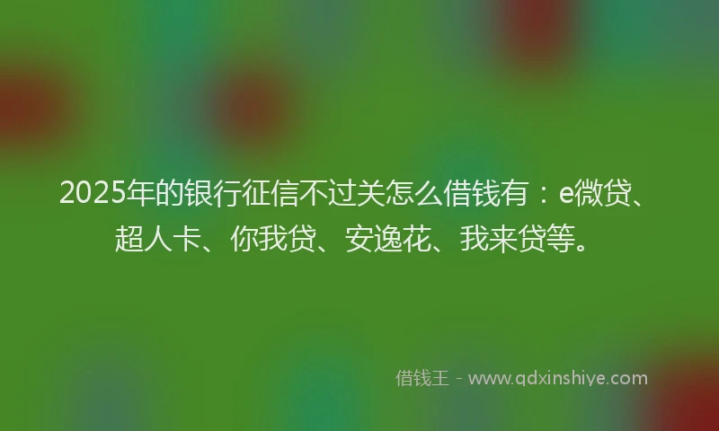2025年的银行征信不过关怎么借钱有：e微贷、超人卡、你我贷、安逸花、我来贷等。