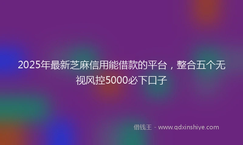2025年最新芝麻信用能借款的平台，整合五个无视风控5000必下口子