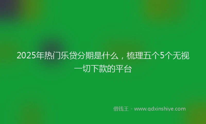 2025年热门乐贷分期是什么，梳理五个5个无视一切下款的平台