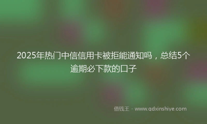 2025年热门中信信用卡被拒能通知吗，总结5个逾期必下款的口子