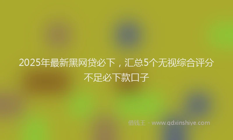 2025年最新黑网贷必下，汇总5个无视综合评分不足必下款口子