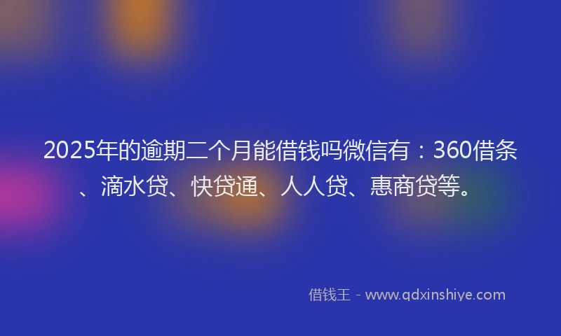 2025年的逾期二个月能借钱吗微信有：360借条、滴水贷、快贷通、人人贷、惠商贷等。