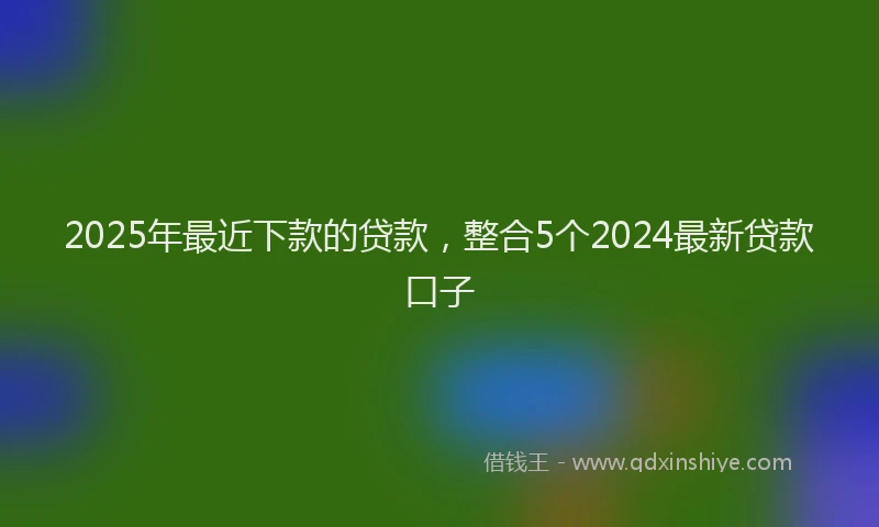 2025年最近下款的贷款，整合5个2024最新贷款口子