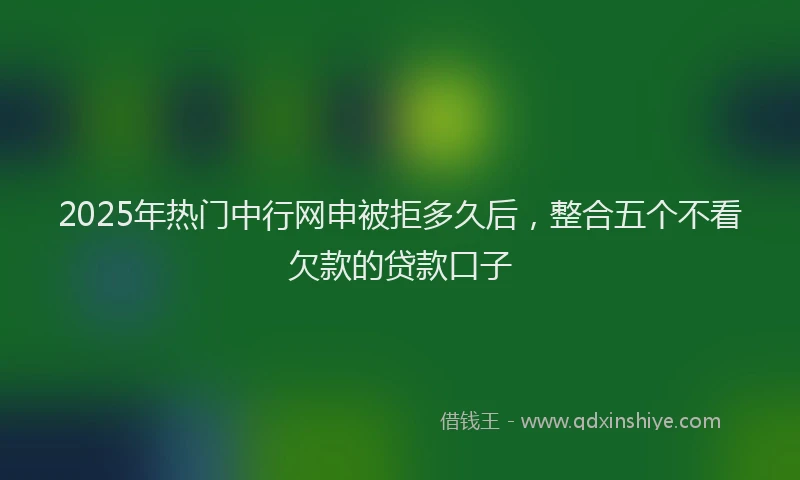 2025年热门中行网申被拒多久后，整合五个不看欠款的贷款口子
