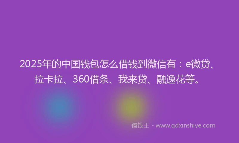 2025年的中国钱包怎么借钱到微信有：e微贷、拉卡拉、360借条、我来贷、融逸花等。