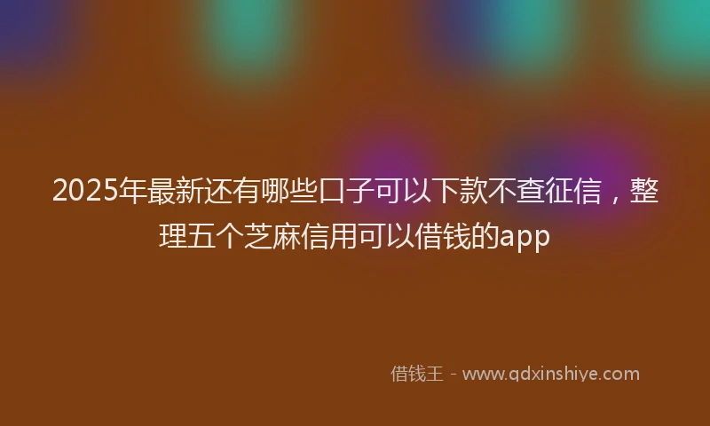 2025年最新还有哪些口子可以下款不查征信，整理五个芝麻信用可以借钱的app