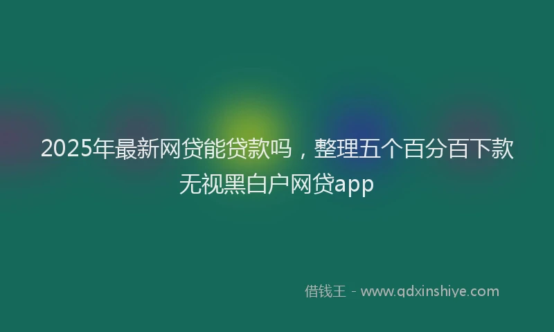 2025年最新网贷能贷款吗，整理五个百分百下款无视黑白户网贷app