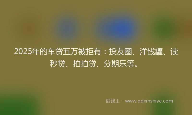 2025年的车贷五万被拒有：投友圈、洋钱罐、读秒贷、拍拍贷、分期乐等。