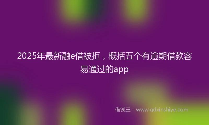 2025年最新融e借被拒，概括五个有逾期借款容易通过的app