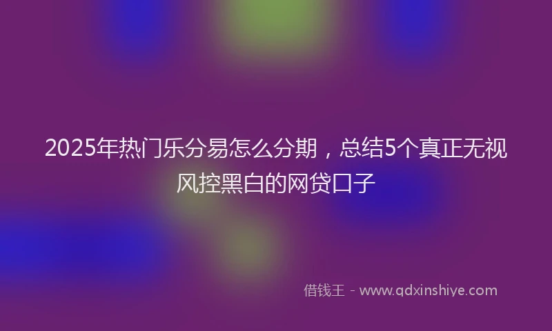 2025年热门乐分易怎么分期，总结5个真正无视风控黑白的网贷口子